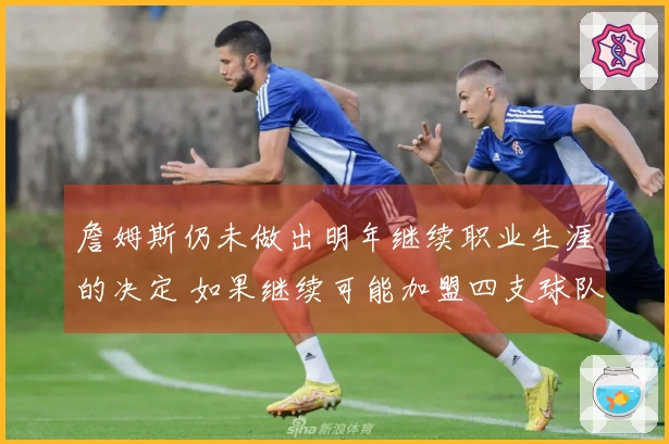 詹姆斯仍未做出明年继续职业生涯的决定 如果继续可能加盟四支球队