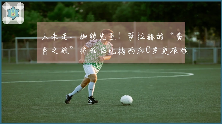 人未走，枷锁先至！萨拉赫的“黄昏之旅”将面临比梅西和C罗更艰难的选择