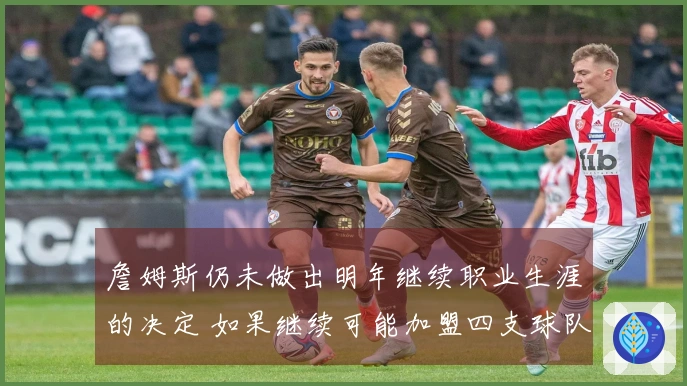 詹姆斯仍未做出明年继续职业生涯的决定 如果继续可能加盟四支球队