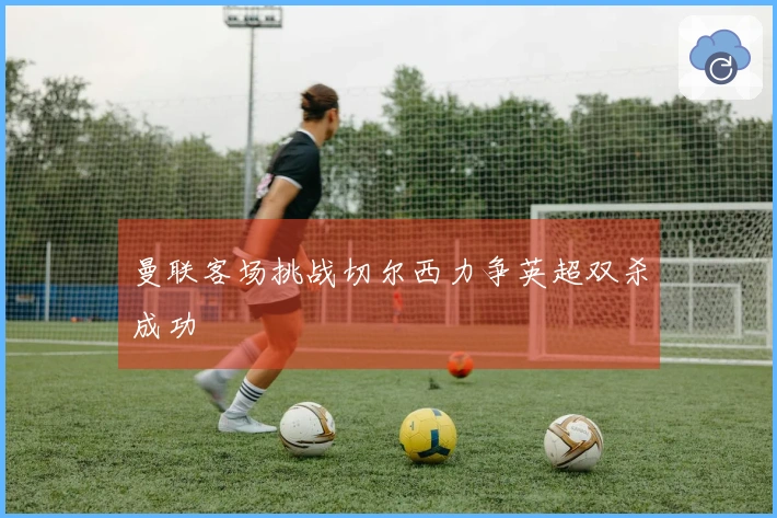 曼联客场挑战切尔西力争英超双杀成功