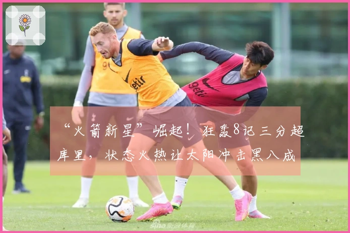 “火箭新星”崛起！狂轰8记三分超库里，状态火热让太阳冲击黑八成真