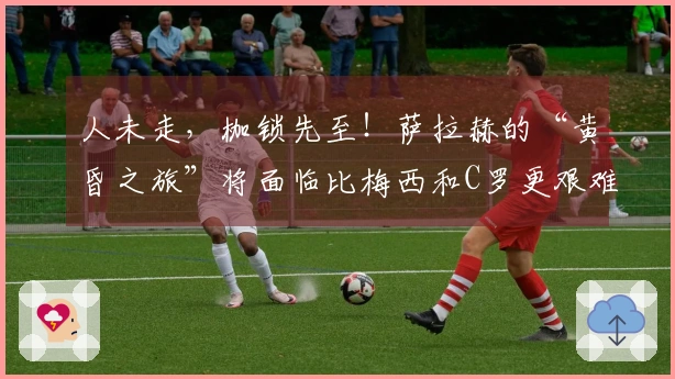 人未走，枷锁先至！萨拉赫的“黄昏之旅”将面临比梅西和C罗更艰难的选择