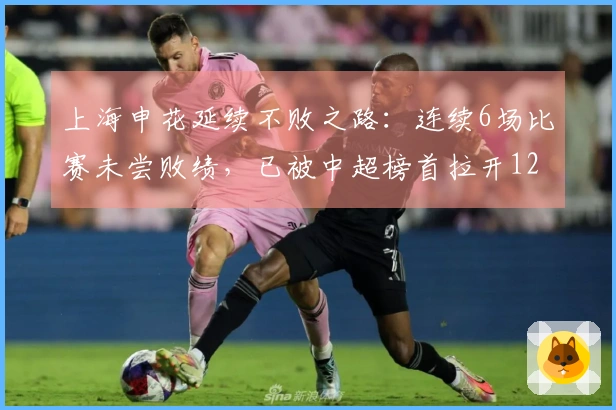 上海申花延续不败之路：连续6场比赛未尝败绩，已被中超榜首拉开12分差距