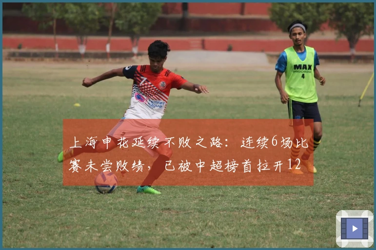 上海申花延续不败之路：连续6场比赛未尝败绩，已被中超榜首拉开12分差距