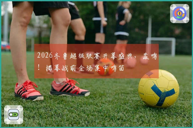 2026齐鲁超级联赛开幕盛典，轰鸣！揭幕战前全场集中鸣笛