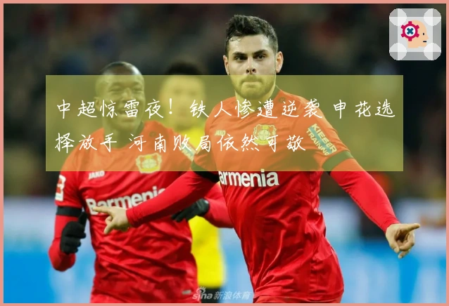 中超惊雷夜！铁人惨遭逆袭 申花选择放手 河南败局依然可敬
