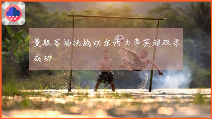 曼联客场挑战切尔西力争英超双杀成功