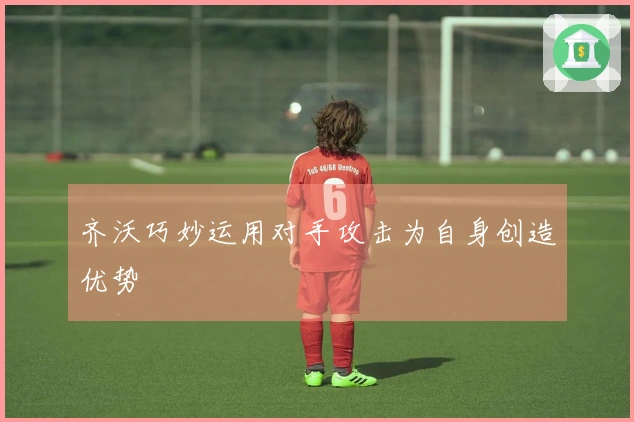 齐沃巧妙运用对手攻击为自身创造优势