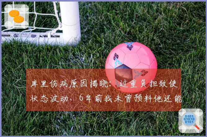 库里伤病原因揭晓：过重负担致使状态波动，6年前我未曾预料他还能持续征战