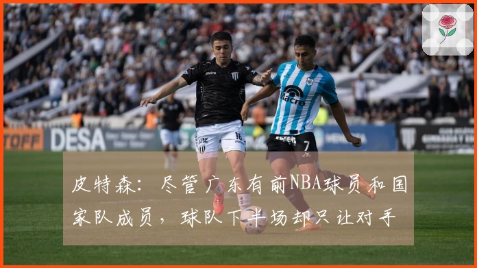 皮特森：尽管广东有前NBA球员和国家队成员，球队下半场却只让对手得分30分