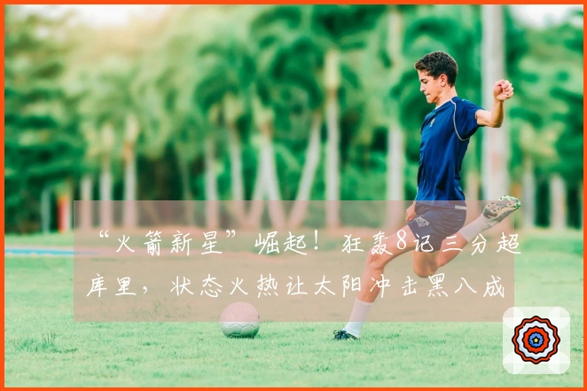 “火箭新星”崛起！狂轰8记三分超库里，状态火热让太阳冲击黑八成真