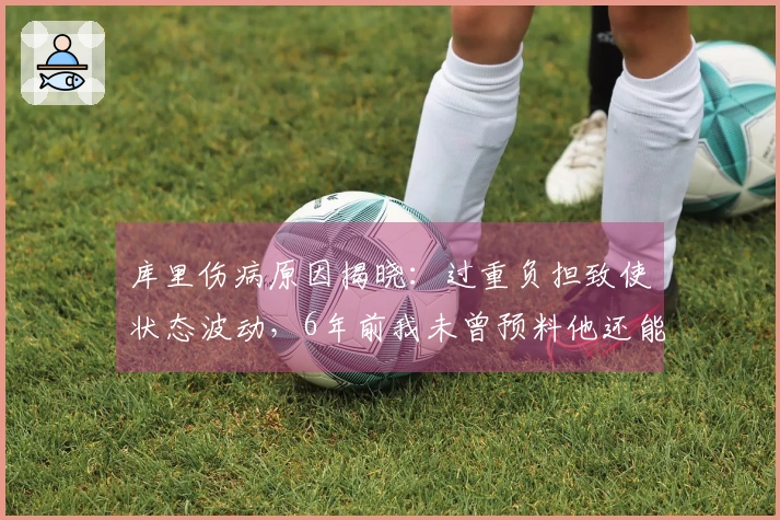 库里伤病原因揭晓：过重负担致使状态波动，6年前我未曾预料他还能持续征战