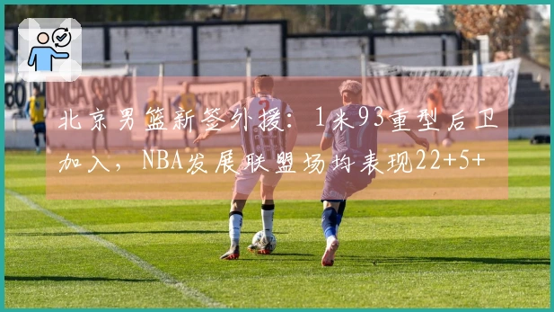 北京男篮新签外援：1米93重型后卫加入，NBA发展联盟场均表现22+5+4